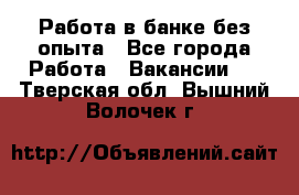 Работа в банке без опыта - Все города Работа » Вакансии   . Тверская обл.,Вышний Волочек г.